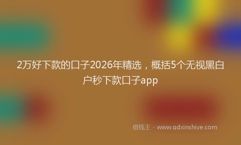2万好下款的口子2026年精选，概括5个无视黑白户秒下款口子app