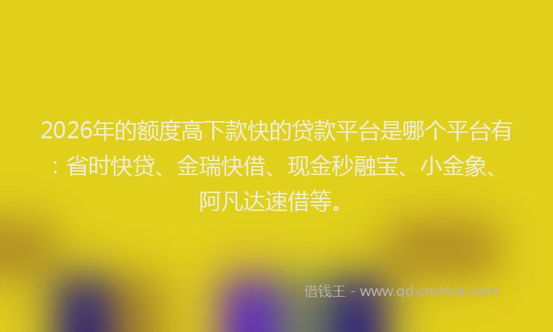 2026年的额度高下款快的贷款平台是哪个平台有：省时快贷、金瑞快借、现金秒融宝、小金象、阿凡达速借等。