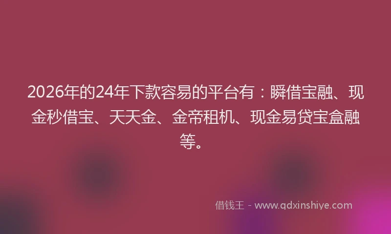 2026年的24年下款容易的平台有：瞬借宝融、现金秒借宝、天天金、金帝租机、现金易贷宝盒融等。