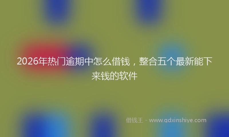 2026年热门逾期中怎么借钱，整合五个最新能下来钱的软件
