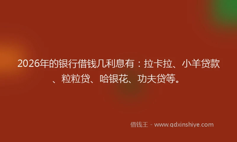 2026年的银行借钱几利息有：拉卡拉、小羊贷款、粒粒贷、哈银花、功夫贷等。