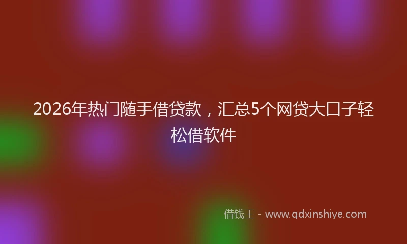 2026年热门随手借贷款，汇总5个网贷大口子轻松借软件