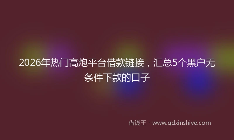 2026年热门高炮平台借款链接，汇总5个黑户无条件下款的口子