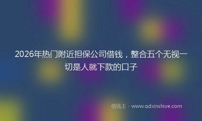 2026年热门附近担保公司借钱，整合五个无视一切是人就下款的口子
