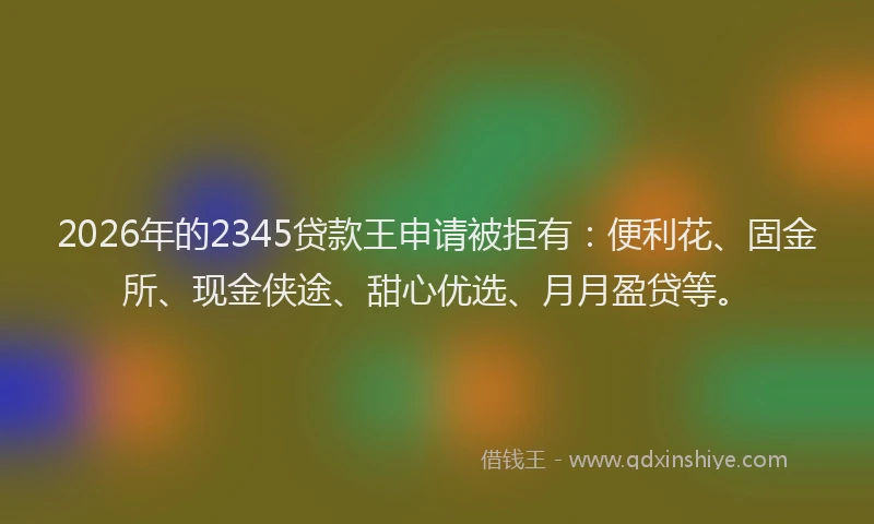2026年的2345贷款王申请被拒有：便利花、固金所、现金侠途、甜心优选、月月盈贷等。