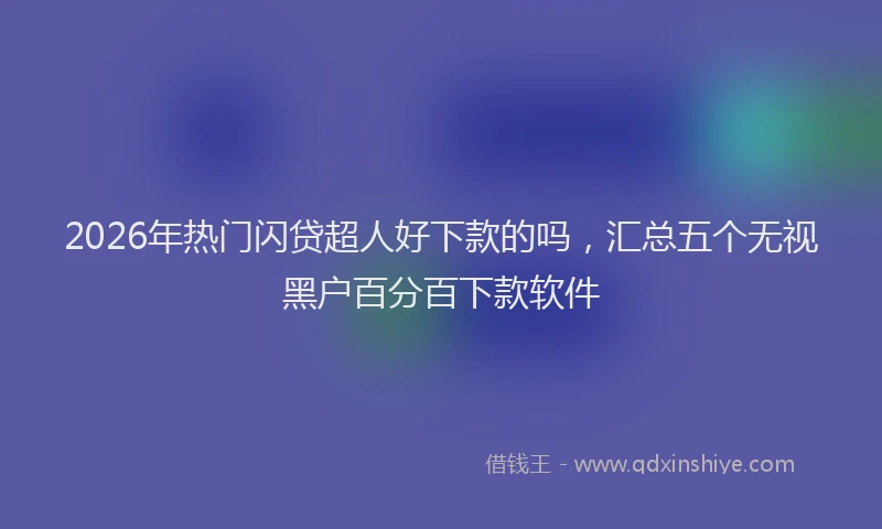 2026年热门闪贷超人好下款的吗，汇总五个无视黑户百分百下款软件