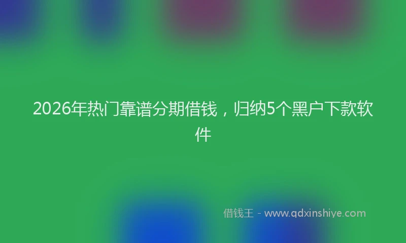 2026年热门靠谱分期借钱，归纳5个黑户下款软件