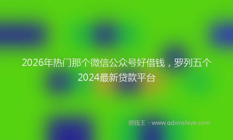 2026年热门那个微信公众号好借钱，罗列五个2024最新贷款平台