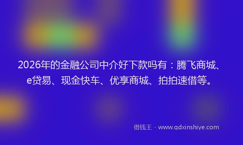 2026年的金融公司中介好下款吗有：腾飞商城、e贷易、现金快车、优享商城、拍拍速借等。