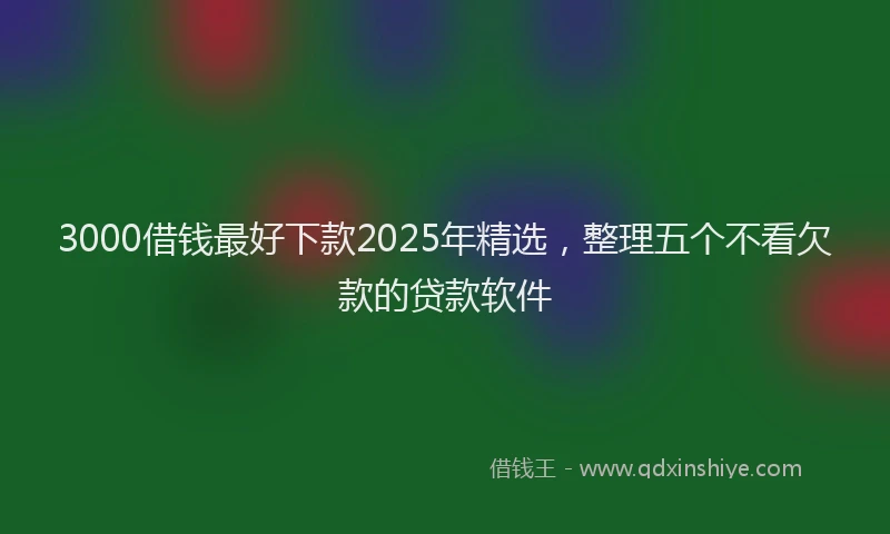 3000借钱最好下款2025年精选，整理五个不看欠款的贷款软件