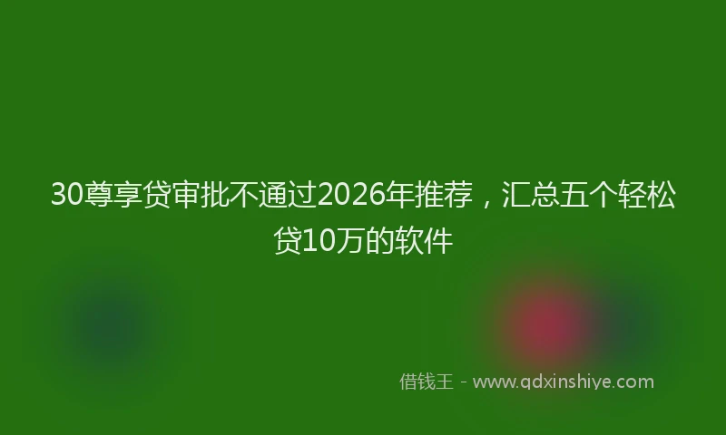 30尊享贷审批不通过2026年推荐，汇总五个轻松贷10万的软件