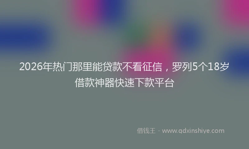 2026年热门那里能贷款不看征信，罗列5个18岁借款神器快速下款平台