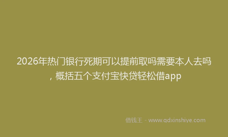 2026年热门银行死期可以提前取吗需要本人去吗，概括五个支付宝快贷轻松借app