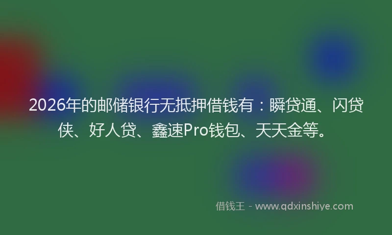 2026年的邮储银行无抵押借钱有：瞬贷通、闪贷侠、好人贷、鑫速Pro钱包、天天金等。