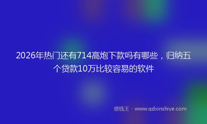 2026年热门还有714高炮下款吗有哪些，归纳五个贷款10万比较容易的软件