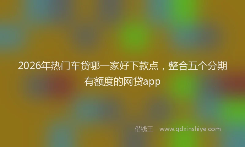 2026年热门车贷哪一家好下款点，整合五个分期有额度的网贷app