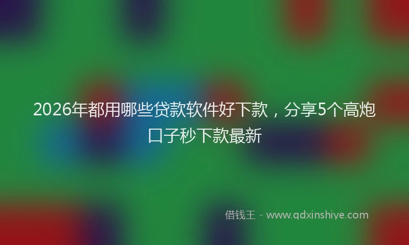 2026年都用哪些贷款软件好下款，分享5个高炮口子秒下款最新
