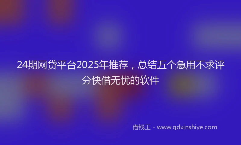 24期网贷平台2025年推荐，总结五个急用不求评分快借无忧的软件
