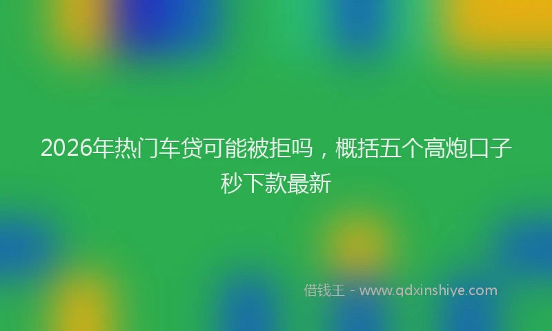 2026年热门车贷可能被拒吗，概括五个高炮口子秒下款最新