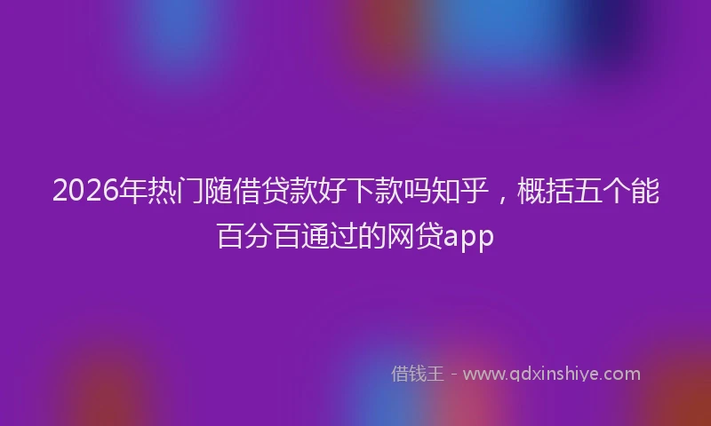2026年热门随借贷款好下款吗知乎,概括五个能百分百通过的网贷app