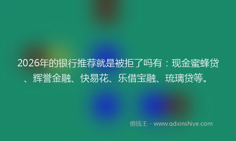 2026年的银行推荐就是被拒了吗有：现金蜜蜂贷、辉誉金融、快易花、乐借宝融、琉璃贷等。