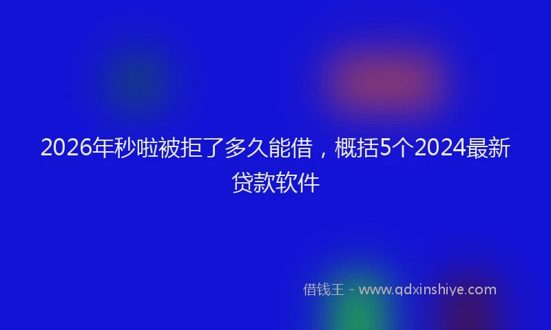 2026年秒啦被拒了多久能借，概括5个2024最新贷款软件