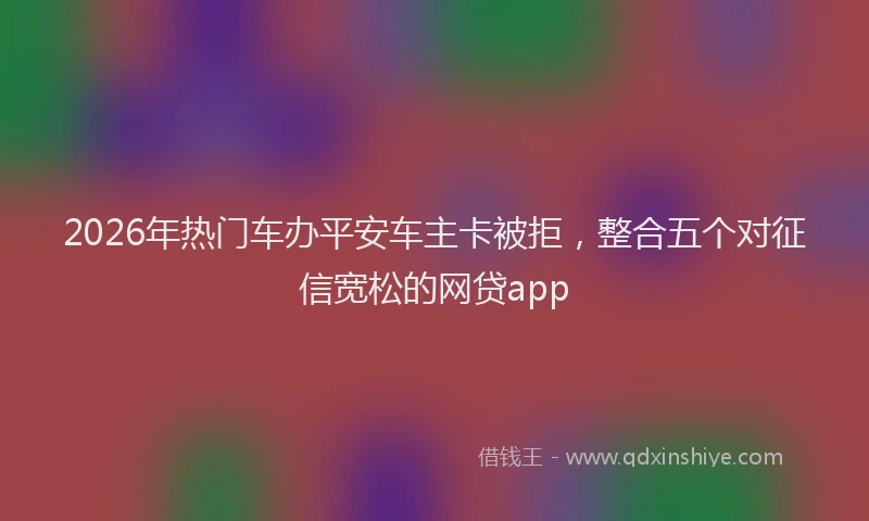2026年热门车办平安车主卡被拒，整合五个对征信宽松的网贷app