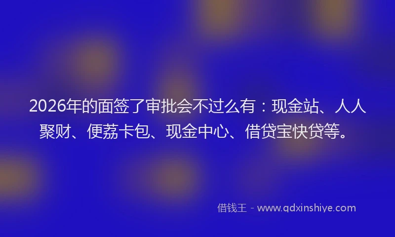 2026年的面签了审批会不过么有：现金站、人人聚财、便荔卡包、现金中心、借贷宝快贷等。