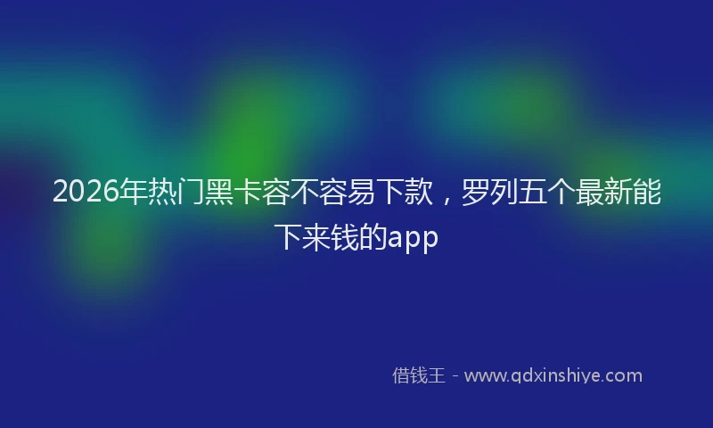 2026年热门黑卡容不容易下款，罗列五个最新能下来钱的app