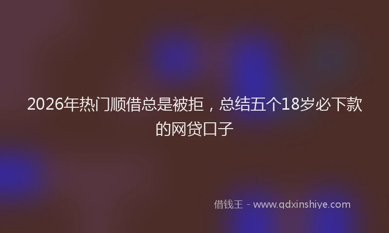 2026年热门顺借总是被拒，总结五个18岁必下款的网贷口子