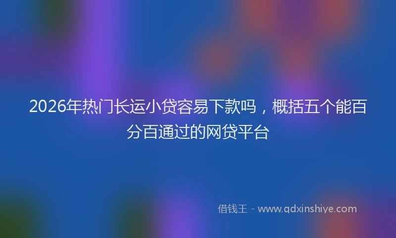 2026年热门长运小贷容易下款吗，概括五个能百分百通过的网贷平台