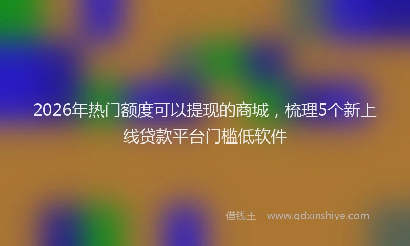 2026年热门额度可以提现的商城，梳理5个新上线贷款平台门槛低软件