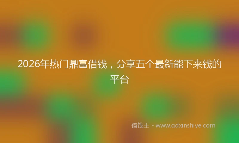 2026年热门鼎富借钱，分享五个最新能下来钱的平台