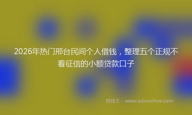 2026年热门邢台民间个人借钱，整理五个正规不看征信的小额贷款口子