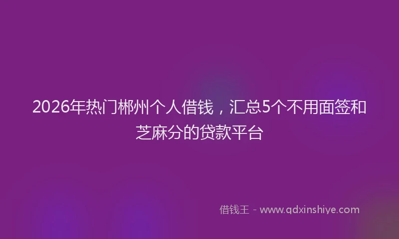 2026年热门郴州个人借钱，汇总5个不用面签和芝麻分的贷款平台