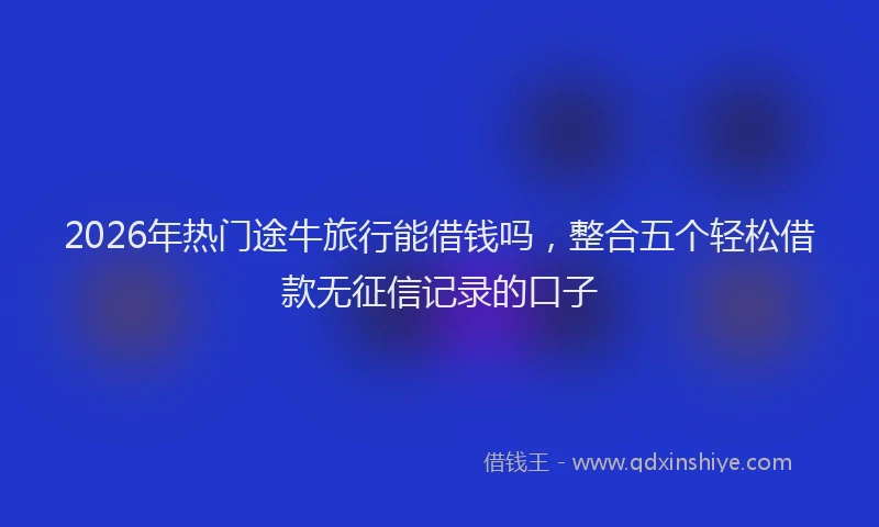 2026年热门途牛旅行能借钱吗，整合五个轻松借款无征信记录的口子