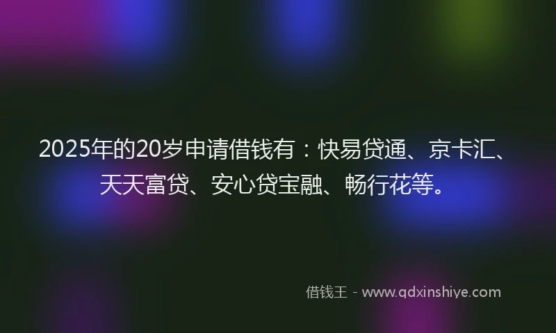 2025年的20岁申请借钱有：快易贷通、京卡汇、天天富贷、安心贷宝融、畅行花等。
