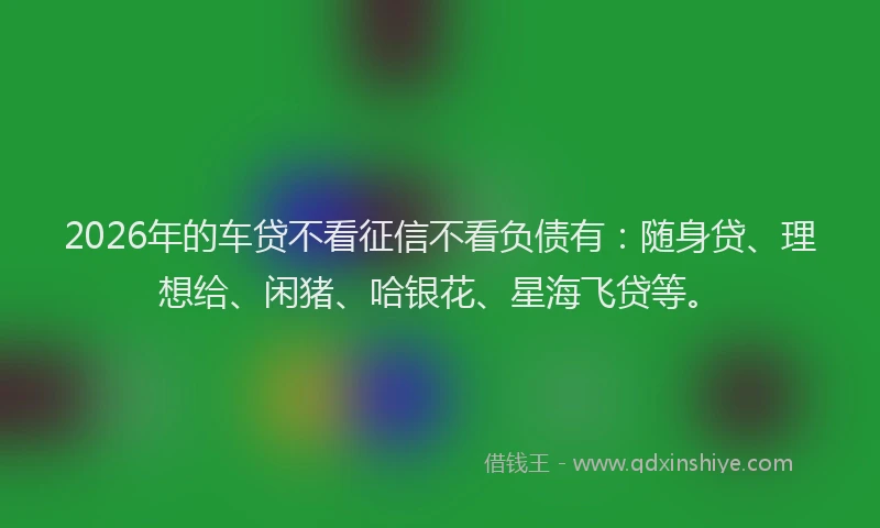 2026年的车贷不看征信不看负债有：随身贷、理想给、闲猪、哈银花、星海飞贷等。