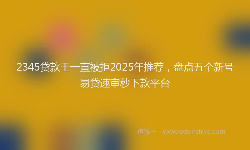 2345贷款王一直被拒2025年推荐，盘点五个新号易贷速审秒下款平台