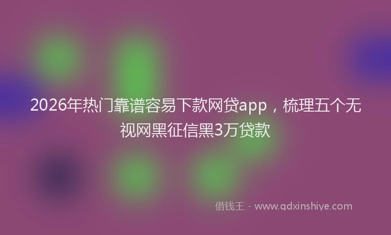 2026年热门靠谱容易下款网贷app，梳理五个无视网黑征信黑3万贷款