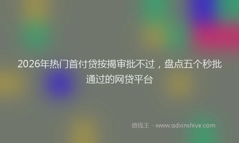 2026年热门首付贷按揭审批不过，盘点五个秒批通过的网贷平台