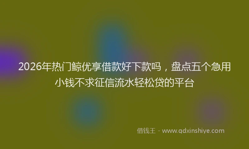 2026年热门鲸优享借款好下款吗，盘点五个急用小钱不求征信流水轻松贷的平台