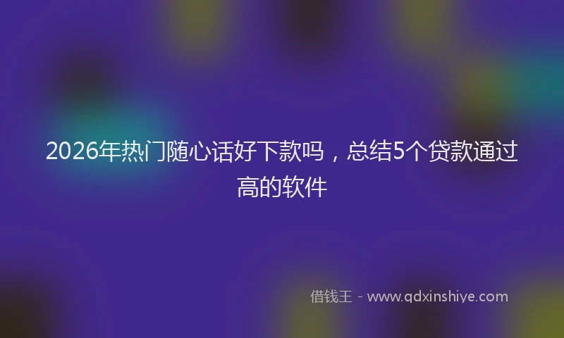 2026年热门随心话好下款吗，总结5个贷款通过高的软件