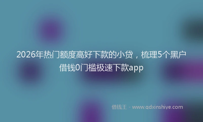 2026年热门额度高好下款的小贷,梳理5个黑户借钱0门槛极速下款app