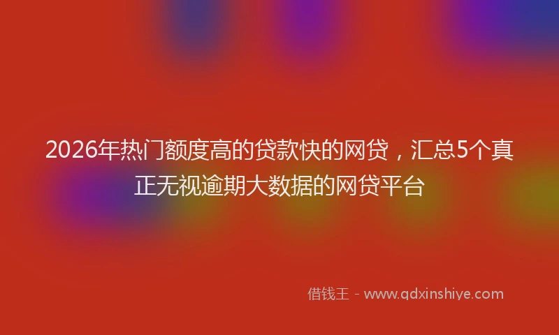 2026年热门额度高的贷款快的网贷，汇总5个真正无视逾期大数据的网贷平台