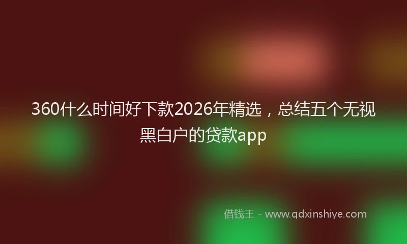 360什么时间好下款2026年精选，总结五个无视黑白户的贷款app