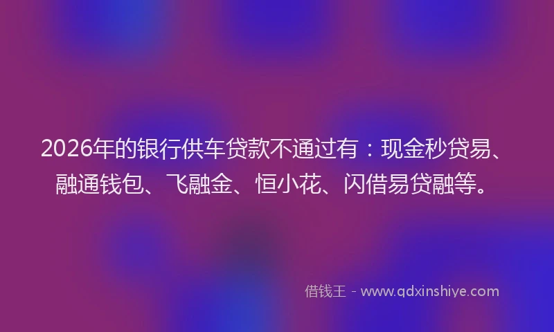 2026年的银行供车贷款不通过有：现金秒贷易、融通钱包、飞融金、恒小花、闪借易贷融等。