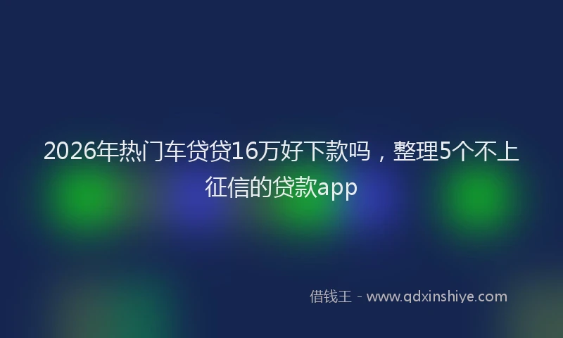 2026年热门车贷贷16万好下款吗，整理5个不上征信的贷款app