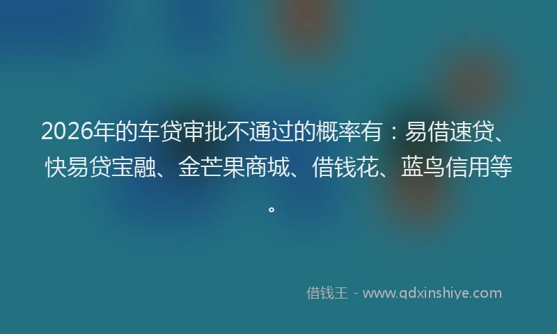 2026年的车贷审批不通过的概率有：易借速贷、快易贷宝融、金芒果商城、借钱花、蓝鸟信用等。