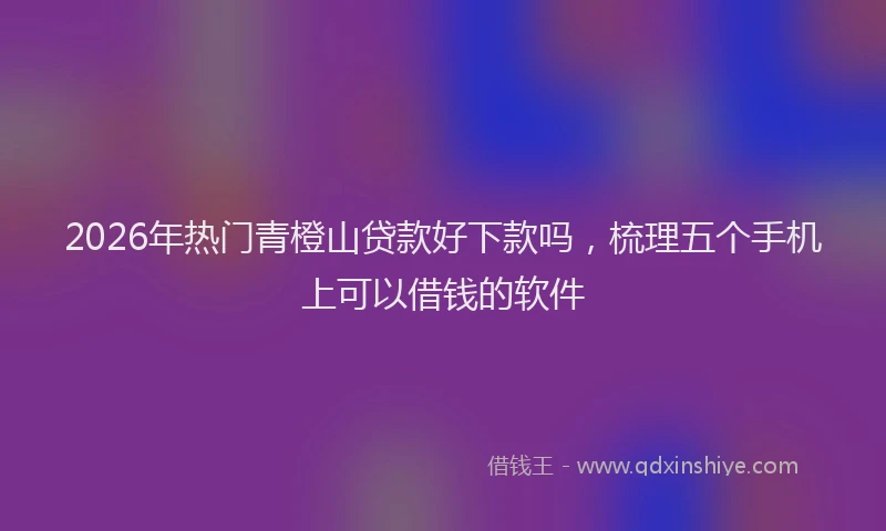 2026年热门青橙山贷款好下款吗，梳理五个手机上可以借钱的软件